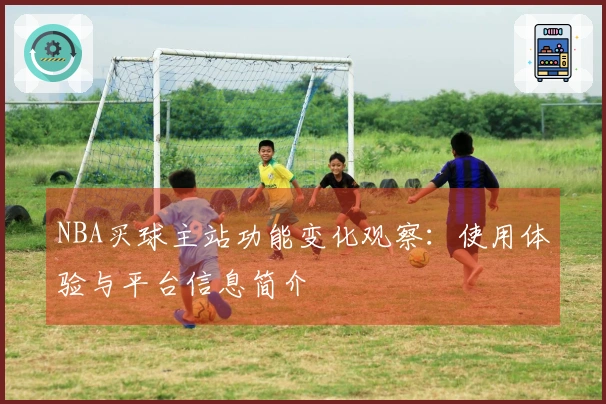 NBA买球主站功能变化观察：使用体验与平台信息简介