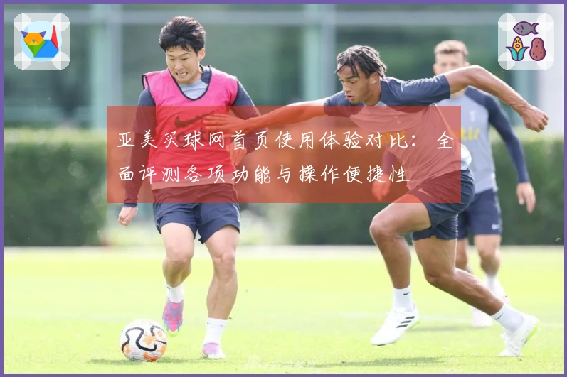 亚美买球网首页使用体验对比：全面评测各项功能与操作便捷性