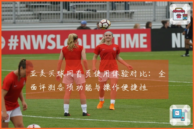 亚美买球网首页使用体验对比：全面评测各项功能与操作便捷性