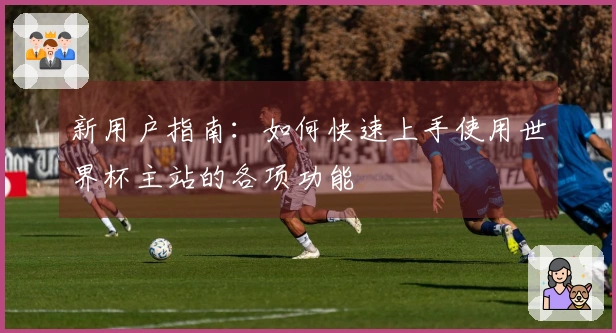 新用户指南：如何快速上手使用世界杯主站的各项功能