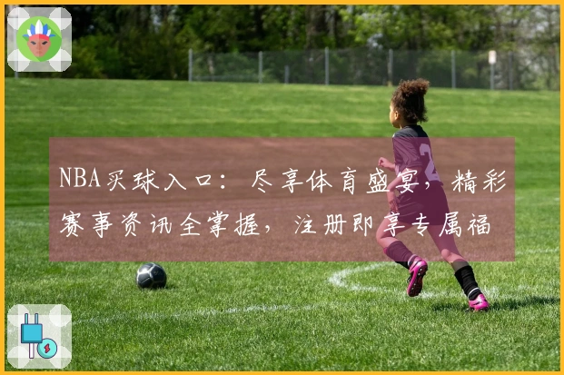 NBA买球入口：尽享体育盛宴，精彩赛事资讯全掌握，注册即享专属福利！