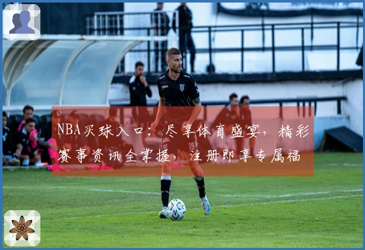 NBA买球入口：尽享体育盛宴，精彩赛事资讯全掌握，注册即享专属福利！