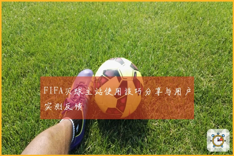 FIFA买球主站使用技巧分享与用户实测反馈