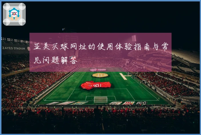 亚美买球网址的使用体验指南与常见问题解答